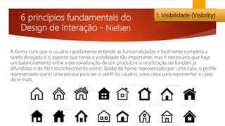 6 princípios fundamentais do
Design de Interação - Nielsen
1. Visibilidade (Visibility)
A forma com que o usuário rapidamente entende as funcionalidades e facilmente completa a
tarefa desejada é o aspecto que torna a visibilidade tão importante, mas é necessário que haja
um balanceamento entre a personalização de um produto e a reutilização de funções já
difundidas e de fácil reconhecimento como: Botão de home representado por uma casa, o profile
representado como uma pessoa para ser o perfil do usuário, uma caixa para representar a caixa
de e-mails.
 