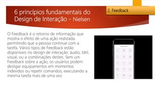 6 princípios fundamentais do
Design de Interação - Nielsen
2. Feedback
O Feedback é o retorno de informação que
mostra o efeito de uma ação realizada,
permitindo que a pessoa continue com a
tarefa. Vários tipos de Feedback estão
disponíveis no design de interação: áudio, tátil,
visual, ou a combinações destes. Sem um
Feedback sobre a ação, os usuários podem
desligar equipamentos em momentos
indevidos ou repetir comandos, executando a
mesma tarefa mais de uma vez.
 