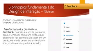 6 princípios fundamentais do
Design de Interação - Nielsen
2. Feedback
Feedback Ativador (Activational
Feedback): quando a resposta para uma
ação é sensorial, como um efeito visual
ou sonoro. Por exemplo: ao clicar em um
botão, ele muda de cor ou emite algum
som, confirmando que foi acionado.
PODEMOS CLASSIFICAR O FEEDBACK
EM DUAS CATEGORIAS:
 