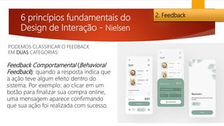 6 princípios fundamentais do
Design de Interação - Nielsen
2. Feedback
Feedback Comportamental (Behavioral
Feedback): quando a resposta indica que
a ação teve algum efeito dentro do
sistema. Por exemplo: ao clicar em um
botão para finalizar sua compra online,
uma mensagem aparece confirmando
que sua ação foi realizada com sucesso.
PODEMOS CLASSIFICAR O FEEDBACK
EM DUAS CATEGORIAS:
 