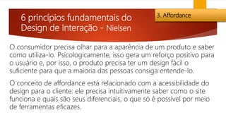 6 princípios fundamentais do
Design de Interação - Nielsen
3. Affordance
O consumidor precisa olhar para a aparência de um produto e saber
como utiliza-lo. Psicologicamente, isso gera um reforço positivo para
o usuário e, por isso, o produto precisa ter um design fácil o
suficiente para que a maioria das pessoas consiga entende-lo.
O conceito de affordance está relacionado com a acessibilidade do
design para o cliente: ele precisa intuitivamente saber como o site
funciona e quais são seus diferenciais, o que só é possível por meio
de ferramentas eficazes.
 