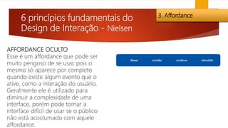 6 princípios fundamentais do
Design de Interação - Nielsen
3. Affordance
AFFORDANCE OCULTO
Esse é um affordance que pode ser
muito perigoso de se usar, pois o
mesmo só aparece por completo
quando existe algum evento que o
ative, como a interação do usuário.
Geralmente ele é utilizado para
diminuir a complexidade de uma
interface, porém pode tornar a
interface difícil de usar se o público
não está acostumado com aquele
affordance.
 