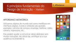 6 princípios fundamentais do
Design de Interação - Nielsen
3. Affordance
AFFORDANCE METAFÓRICA
Utilizamos objetos do mundo real como metáforas em
interfaces digitais. Ícones e símbolos são grandes
exemplos: carrinho de compra, envelope, telefone, vídeo,
câmera, impressora, etc…
Elas podem ajudar a comunicar ideias abstratas sem
muitas instruções. Ao utilizá-las, certifique se a sua
audiência irá entendê-la.
 