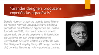“Grandes designers produzem
experiências agradáveis”
Donald Norman criador ao lado de Jacob Nielsen
do Nielsen Norman Group que é uma empresa
consultoria em interface e experiência do usuário,
fundada em 1998, Norman é professor emérito
aposentado de ciência cognitiva na Universidade
da Califórnia em San Diego e professor na
universidade de North western e escritor do livro
The Design of Everyday Things (O design do dia a
dia) uma das literaturas mais importantes da área.
 