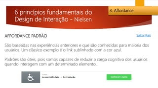6 princípios fundamentais do
Design de Interação - Nielsen
3. Affordance
AFFORDANCE PADRÃO
São baseadas nas experiências anteriores e que são conhecidas para maioria dos
usuários. Um clássico exemplo é o link sublinhado com a cor azul.
Padrões são úteis, pois somos capazes de reduzir a carga cognitiva dos usuários
quando interagem com um determinado elemento.
Saiba Mais
 