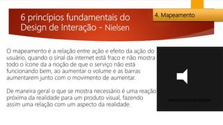 6 princípios fundamentais do
Design de Interação - Nielsen
4. Mapeamento
O mapeamento é a relação entre ação e efeito da ação do
usuário, quando o sinal da internet está fraco e não mostra
todo o ícone da a noção de que o serviço não está
funcionando bem, ao aumentar o volume e as barras
aumentarem junto com o movimento de aumentar.
De maneira geral o que se mostra necessário é uma reação
próxima da realidade para um produto visual, fazendo
assim uma relação com um aspecto da realidade.
 