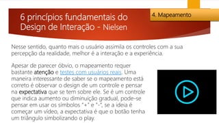6 princípios fundamentais do
Design de Interação - Nielsen
4. Mapeamento
Nesse sentido, quanto mais o usuário assimila os controles com a sua
percepção da realidade, melhor é a interação e a experiência.
Apesar de parecer óbvio, o mapeamento requer
bastante atenção e testes com usuários reais. Uma
maneira interessante de saber se o mapeamento está
correto é observar o design de um controle e pensar
na expectativa que se tem sobre ele. Se é um controle
que indica aumento ou diminuição gradual, pode-se
pensar em usar os símbolos “+” e “-“, se a ideia é
começar um vídeo, a expectativa é que o botão tenha
um triângulo simbolizando o play.
 
