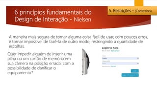 6 princípios fundamentais do
Design de Interação - Nielsen
5. Restrições - (Constraints)
Quer impedir alguém de inserir uma
pilha ou um cartão de memória em
sua câmera na posição errada, com a
possibilidade de danificar o
equipamento?
A maneira mais segura de tornar alguma coisa fácil de usar, com poucos erros,
é tornar impossível de fazê-la de outro modo, restringindo a quantidade de
escolhas.
 
