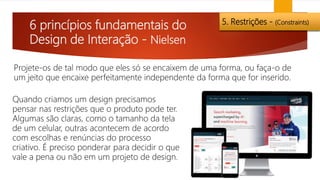 6 princípios fundamentais do
Design de Interação - Nielsen
5. Restrições - (Constraints)
Projete-os de tal modo que eles só se encaixem de uma forma, ou faça-o de
um jeito que encaixe perfeitamente independente da forma que for inserido.
Quando criamos um design precisamos
pensar nas restrições que o produto pode ter.
Algumas são claras, como o tamanho da tela
de um celular, outras acontecem de acordo
com escolhas e renúncias do processo
criativo. É preciso ponderar para decidir o que
vale a pena ou não em um projeto de design.
 