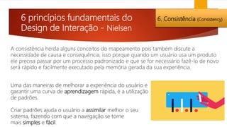 6 princípios fundamentais do
Design de Interação - Nielsen
6. Consistência (Consistency)
A consistência herda alguns conceitos do mapeamento pois também discute a
necessidade de causa e consequência, isso porque quando um usuário usa um produto
ele precisa passar por um processo padronizado e que se for necessário fazê-lo de novo
será rápido e facilmente executado pela memória gerada da sua experiência.
Uma das maneiras de melhorar a experiência do usuário e
garantir uma curva de aprendizagem rápida, é a utilização
de padrões.
Criar padrões ajuda o usuário a assimilar melhor o seu
sistema, fazendo com que a navegação se torne
mais simples e fácil.
 