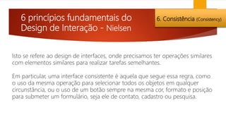 6 princípios fundamentais do
Design de Interação - Nielsen
6. Consistência (Consistency)
Isto se refere ao design de interfaces, onde precisamos ter operações similares
com elementos similares para realizar tarefas semelhantes.
Em particular, uma interface consistente é aquela que segue essa regra, como
o uso da mesma operação para selecionar todos os objetos em qualquer
circunstância, ou o uso de um botão sempre na mesma cor, formato e posição
para submeter um formulário, seja ele de contato, cadastro ou pesquisa.
 
