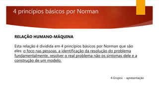 4 princípios básicos por Norman
RELAÇÃO HUMANO-MÁQUINA
Esta relação é dividida em 4 princípios básicos por Norman que são
eles: o foco nas pessoas, a identificação da resolução do problema
fundamentalmente, resolver o real problema não os sintomas dele e a
construção de um modelo.
4 Grupos - apresentação
 