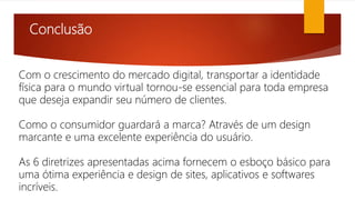 Conclusão
Com o crescimento do mercado digital, transportar a identidade
física para o mundo virtual tornou-se essencial para toda empresa
que deseja expandir seu número de clientes.
Como o consumidor guardará a marca? Através de um design
marcante e uma excelente experiência do usuário.
As 6 diretrizes apresentadas acima fornecem o esboço básico para
uma ótima experiência e design de sites, aplicativos e softwares
incríveis.
 