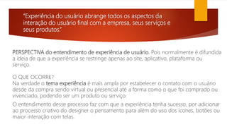 “Experiência do usuário abrange todos os aspectos da
interação do usuário final com a empresa, seus serviços e
seus produtos.”
PERSPECTIVA do entendimento de experiência de usuário. Pois normalmente é difundida
a ideia de que a experiência se restringe apenas ao site, aplicativo, plataforma ou
serviço.
O QUE OCORRE?
Na verdade o tema experiência é mais ampla por estabelecer o contato com o usuário
desde da compra sendo virtual ou presencial até a forma como o que foi comprado ou
vivenciado, podendo ser um produto ou serviço.
O entendimento desse processo faz com que a experiência tenha sucesso, por adicionar
ao processo criativo do designer o pensamento para além do uso dos ícones, botões ou
maior interação com telas.
 