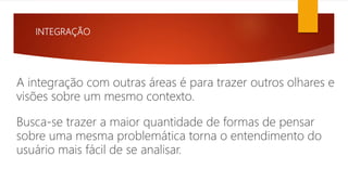 INTEGRAÇÃO
A integração com outras áreas é para trazer outros olhares e
visões sobre um mesmo contexto.
Busca-se trazer a maior quantidade de formas de pensar
sobre uma mesma problemática torna o entendimento do
usuário mais fácil de se analisar.
 