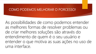 COMO PODEMOS MELHORAR O PORCESSO!
As possibilidades de como podemos entender
as melhores formas de resolver problemas ou
de criar melhores soluções são através do
entendimento de quem é o seu usuário e
entender o que motiva as suas ações no uso de
uma interface.
 