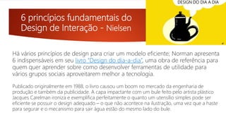 6 princípios fundamentais do
Design de Interação - Nielsen
Há vários princípios de design para criar um modelo eficiente; Norman apresenta
6 indispensáveis em seu livro “Design do dia-a-dia”, uma obra de referência para
quem quer aprender sobre como desenvolver ferramentas de utilidade para
vários grupos sociais aproveitarem melhor a tecnologia.
DESIGN DO DIA A DIA
Publicado originalmente em 1988, o livro causou um boom no mercado da engenharia de
produção e também da publicidade. A capa impactante com um bule feito pelo artista plástico
Jacques Carelman ironiza e exemplifica perfeitamente o quanto um utensílio simples pode ser
eficiente se possuir o design adequado – o que não acontece na ilustração, uma vez que a haste
para segurar e o mecanismo para sair água estão do mesmo lado do bule.
 