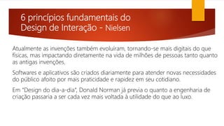 6 princípios fundamentais do
Design de Interação - Nielsen
Atualmente as invenções também evoluíram, tornando-se mais digitais do que
físicas, mas impactando diretamente na vida de milhões de pessoas tanto quanto
as antigas invenções.
Softwares e aplicativos são criados diariamente para atender novas necessidades
do público afoito por mais praticidade e rapidez em seu cotidiano.
Em “Design do dia-a-dia“, Donald Norman já previa o quanto a engenharia de
criação passaria a ser cada vez mais voltada à utilidade do que ao luxo.
 