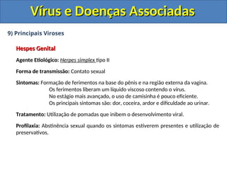 Vírus e Doenças Associadas
Vírus e Doenças Associadas
9) Principais Viroses
Hespes Genital
Hespes Genital
Agente Etiológico: Herpes simplex tipo II
Forma de transmissão: Contato sexual
Sintomas: Formação de ferimentos na base do pênis e na região externa da vagina.
Os ferimentos liberam um líquido viscoso contendo o vírus.
No estágio mais avançado, o uso de camisinha é pouco eficiente.
Os principais sintomas são: dor, coceira, ardor e dificuldade ao urinar.
Tratamento: Utilização de pomadas que inibem o desenvolvimento viral.
Profilaxia: Abstinência sexual quando os sintomas estiverem presentes e utilização de
preservativos.
 