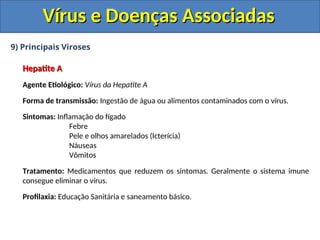 Vírus e Doenças Associadas
Vírus e Doenças Associadas
9) Principais Viroses
Hepatite A
Hepatite A
Agente Etiológico: Vírus da Hepatite A
Forma de transmissão: Ingestão de água ou alimentos contaminados com o vírus.
Sintomas: Inflamação do fígado
Febre
Pele e olhos amarelados (Icterícia)
Náuseas
Vômitos
Tratamento: Medicamentos que reduzem os sintomas. Geralmente o sistema imune
consegue eliminar o vírus.
Profilaxia: Educação Sanitária e saneamento básico.
 