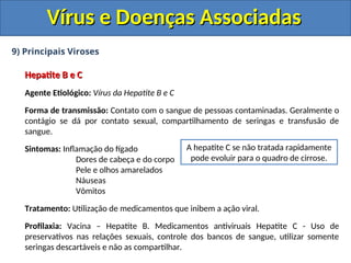 Vírus e Doenças Associadas
Vírus e Doenças Associadas
9) Principais Viroses
Hepatite B e C
Hepatite B e C
Agente Etiológico: Vírus da Hepatite B e C
Forma de transmissão: Contato com o sangue de pessoas contaminadas. Geralmente o
contágio se dá por contato sexual, compartilhamento de seringas e transfusão de
sangue.
Sintomas: Inflamação do fígado
Dores de cabeça e do corpo
Pele e olhos amarelados
Náuseas
Vômitos
Tratamento: Utilização de medicamentos que inibem a ação viral.
Profilaxia: Vacina – Hepatite B. Medicamentos antiviruais Hepatite C - Uso de
preservativos nas relações sexuais, controle dos bancos de sangue, utilizar somente
seringas descartáveis e não as compartilhar.
A hepatite C se não tratada rapidamente
pode evoluir para o quadro de cirrose.
 