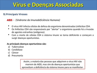 Vírus e Doenças Associadas
Vírus e Doenças Associadas
9) Principais Viroses
AIDS
AIDS - (Síndrome da Imunodeficiência Humana)
 O vírus HIV infecta células de defesa do organismo denominadas Linfócitos CD4.
 Os linfócitos CD4 são responsáveis por “alertar” o organismo quando há a invasão
de agentes estranhos (antígenos).
 Com a morte de células CD4 o sistema imune se torna deficiente e começam a
surgir doenças oportunistas.
As principais doenças oportunistas são:
a) Tuberculose
b) Candidíase
c) Câncer
d) Pneumonia
Assim, a maioria das pessoas que adquirem o vírus HIV não
morrem de AIDS, mas sim de doenças oportunistas que
aproveitam a deficiência do sistema imune para se manifestar.
 