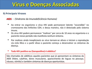 Vírus e Doenças Associadas
Vírus e Doenças Associadas
9) Principais Viroses
AIDS
AIDS - (Síndrome da Imunodeficiência Humana)
 Ao entrar no organismo o vírus HIV pode permanecer latente “escondido” no
cromossomo dos linfócitos CD4, e dessa maneira, não é detectado pelo sistema
imune.
 Os vírus HIV podem permanecer “inativos” por cerca de 10 anos no organismo e o
paciente nesse período não manifesta nenhum sintoma.
 Por motivos ainda inexplicáveis os vírus tornam-se ativos e iniciam a reprodução
via ciclo lítico e a partir disso o paciente começa a desenvolver os sintomas da
doença.
 Todo HIV positivo ou (Soropositivo) é aidético?
Pessoas que possuem o vírus, mas não desenvolveram os sintomas da AIDs, pelo
fato dos vírus ainda estarem em estado latente (ciclo lisogênico) são denominadas
Soropositivas ou HIV positivas. (HIV Positivo = Portador do vírus)
Pessoas que são soropositivas ou HIV positivas, apesar de não manifestarem
nenhum sintoma, podem transmitir ao vírus.
São chamados de aidéticos aqueles pacientes que já apresentam os sintomas da
AIDS (febre, calafrios, dores musculares, aparecimento de ínguas no pescoço,
náusea, vômito) e também sintomas de doenças oportunistas.
 