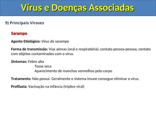 Vírus e Doenças Associadas
Vírus e Doenças Associadas
9) Principais Viroses
Sarampo
Sarampo
Agente Etiológico: Vírus do sarampo
Forma de transmissão: Vias aéreas (oral e respiratória); contato pessoa-pessoa; contato
com objetos contaminados com o vírus.
Sintomas: Febre alta
Tosse seca
Aparecimento de manchas vermelhas pelo corpo
Tratamento: Não possui. Geralmente o sistema imune consegue eliminar o vírus.
Profilaxia: Vacinação na infância (tríplice viral)
 