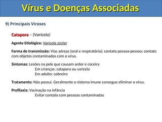 Vírus e Doenças Associadas
Vírus e Doenças Associadas
9) Principais Viroses
Catapora
Catapora – (Varicela)
Agente Etiológico: Varicela zoster
Forma de transmissão: Vias aéreas (oral e respiratória); contato pessoa-pessoa; contato
com objetos contaminados com o vírus.
Sintomas: Lesões na pele que causam ardor e coceira
Em crianças: catapora ou varicela
Em adulto: cobreiro
Tratamento: Não possui. Geralmente o sistema imune consegue eliminar o vírus.
Profilaxia: Vacinação na infância
Evitar contato com pessoas contaminadas
 