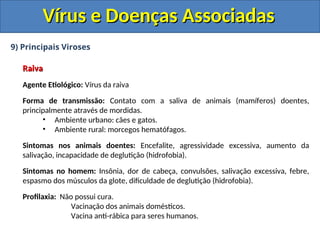 Vírus e Doenças Associadas
Vírus e Doenças Associadas
9) Principais Viroses
Raiva
Raiva
Agente Etiológico: Vírus da raiva
Forma de transmissão: Contato com a saliva de animais (mamíferos) doentes,
principalmente através de mordidas.
• Ambiente urbano: cães e gatos.
• Ambiente rural: morcegos hematófagos.
Sintomas nos animais doentes: Encefalite, agressividade excessiva, aumento da
salivação, incapacidade de deglutição (hidrofobia).
Sintomas no homem: Insônia, dor de cabeça, convulsões, salivação excessiva, febre,
espasmo dos músculos da glote, dificuldade de deglutição (hidrofobia).
Profilaxia: Não possui cura.
Vacinação dos animais domésticos.
Vacina anti-rábica para seres humanos.
 
