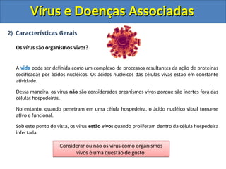 Vírus e Doenças Associadas
Vírus e Doenças Associadas
2) Características Gerais
Os vírus são organismos vivos?
A vida pode ser definida como um complexo de processos resultantes da ação de proteínas
codificadas por ácidos nucléicos. Os ácidos nucléicos das células vivas estão em constante
atividade.
Dessa maneira, os vírus não são considerados organismos vivos porque são inertes fora das
células hospedeiras.
No entanto, quando penetram em uma célula hospedeira, o ácido nucléico vitral torna-se
ativo e funcional.
Sob este ponto de vista, os vírus estão vivos quando proliferam dentro da célula hospedeira
infectada
Considerar ou não os vírus como organismos
vivos é uma questão de gosto.
 