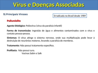 Vírus e Doenças Associadas
Vírus e Doenças Associadas
9) Principais Viroses
Poliomielite
Poliomielite
Agente Etiológico: Poliovírus (vírus da paralisia infantil)
Forma de transmissão: Ingestão de água e alimentos contaminados com o vírus e
contato pessoa-pessoa.
Sintomas: O vírus atinge o sistema nervoso, onde sua multiplicação pode levar à
destruição de neurônios motores, levando a paralisia de membros.
Tratamento: Não possui tratamento específico.
Profilaxia: Não possui cura.
Vacinas Sabin e Salk
Erradicada no Brasil desde 1989
 