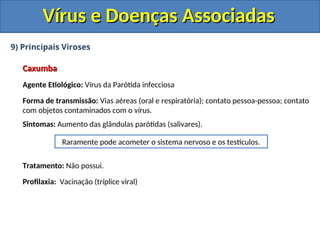 Vírus e Doenças Associadas
Vírus e Doenças Associadas
9) Principais Viroses
Caxumba
Caxumba
Agente Etiológico: Vírus da Parótida infecciosa
Forma de transmissão: Vias aéreas (oral e respiratória); contato pessoa-pessoa; contato
com objetos contaminados com o vírus.
Sintomas: Aumento das glândulas parótidas (salivares).
Tratamento: Não possui.
Profilaxia: Vacinação (tríplice viral)
Raramente pode acometer o sistema nervoso e os testículos.
 