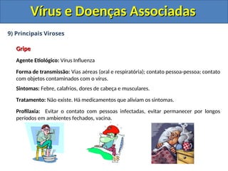 Vírus e Doenças Associadas
Vírus e Doenças Associadas
9) Principais Viroses
Gripe
Gripe
Agente Etiológico: Vírus Influenza
Forma de transmissão: Vias aéreas (oral e respiratória); contato pessoa-pessoa; contato
com objetos contaminados com o vírus.
Sintomas: Febre, calafrios, dores de cabeça e musculares.
Tratamento: Não existe. Há medicamentos que aliviam os sintomas.
Profilaxia: Evitar o contato com pessoas infectadas, evitar permanecer por longos
períodos em ambientes fechados, vacina.
 