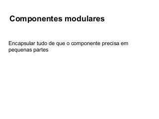 Componentes modulares
Encapsular tudo de que o componente precisa em
pequenas partes

 