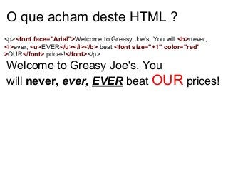 O que acham deste HTML ?
<p><font face="Arial">Welcome to Greasy Joe's. You will <b>never,
<i>ever, <u>EVER</u></i></b> beat <font size="+1" color="red"
>OUR</font> prices!</font></p>

Welcome to Greasy Joe's. You
will never, ever, EVER beat OUR prices!

 