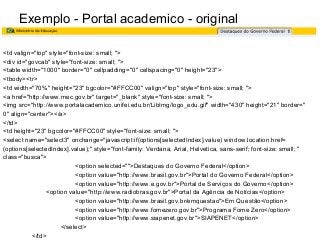 Exemplo - Portal academico - original
<td valign="top" style="font-size: small; ">
<div id="govcab" style="font-size: small; ">
<table width="1000" border="0" cellpadding="0" cellspacing="0" height="23">
<tbody><tr>
<td width="70%" height="23" bgcolor="#FFCC00" valign="top" style="font-size: small; ">
<a href="http://www.mec.gov.br" target="_blank" style="font-size: small; ">
<img src="http://www.portalacademico.unifei.edu.br/LibImg/logo_edu.gif" width="430" height="21" border="
0" align="center"></a>
</td>
<td height="23" bgcolor="#FFCC00" style="font-size: small; ">
<select name="select3" onchange="javascript:if(options[selectedIndex].value) window.location.href=
(options[selectedIndex].value);" style="font-family: Verdana, Arial, Helvetica, sans-serif; font-size: small; "
class="busca">
<option selected="">Destaques do Governo Federal</option>
<option value="http://www.brasil.gov.br">Portal do Governo Federal</option>
<option value="http://www.e.gov.br">Portal de Serviços do Governo</option>
<option value="http://www.radiobras.gov.br">Portal da Agência de Notícias</option>
<option value="http://www.brasil.gov.br/emquestao">Em Questão</option>
<option value="http://www.fomezero.gov.br">Programa Fome Zero</option>
<option value="http://www.siapenet.gov.br">SIAPENET</option>
</select>
</td>

 