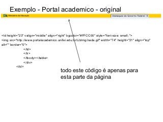 Exemplo - Portal academico - original

<td height="23" valign="middle" align="right" bgcolor="#FFCC00" style="font-size: small; ">
<img src="http://www.portalacademico.unifei.edu.br/LibImg/nada.gif" width="74" height="21" align="top"
alt="" border="0">
</td>
</tr>
</tbody></table>
</div>
</td>

todo este código é apenas para
esta parte da página

 