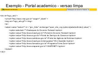Exemplo - Portal academico - versao limpa
<div id="logo_edu">
<a href="http://www.mec.gov.br" target="_blank" >
<img src="logo_edu.gif"></img>
</a>
<select name="select1" id = "gov_links" onchange="open_site_org (options[selectedIndex].value)" >
<option selected="">Destaques do Governo Federal</option>
<option value="http://www.brasil.gov.br">Portal do Governo Federal</option>
<option value="http://www.e.gov.br">Portal de Serviços do Governo</option>
<option value="http://www.radiobras.gov.br">Portal da Agência de Notícias</option>
<option value="http://www.brasil.gov.br/emquestao">Em Questão</option>
<option value="http://www.fomezero.gov.br">Programa Fome Zero</option>
<option value="http://www.siapenet.gov.br">SIAPENET</option>
</select>
</div>

 