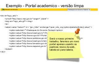 Exemplo - Portal academico - versão limpa
<div id="logo_edu">
<a href="http://www.mec.gov.br" target="_blank" >
<img src="logo_edu.gif"></img>
</a>
<select name="select1" id = "gov_links" onchange="open_site_org (options[selectedIndex].value)" >
<option selected="">Destaques do Governo Federal</option>
<option value="http://www.brasil.gov.br">Portal do Governo Federal</option>
<option value="http://www.e.gov.br">Portal de Serviços do Governo</option>
<option value="http://www.radiobras.gov.br">Portal da Agência de Notícias</option>
Será o nosso primeiro
<option value="http://www.brasil.gov.br/emquestao">Em Questão</option>
trabalho, faremos um novo
<option value="http://www.fomezero.gov.br">Programa Fome Zero</option>
portal apenas usando os
<option value="http://www.siapenet.gov.br">SIAPENET</option> da web,
padroes novos
</select>
tabela só para tabela.
</div>

 