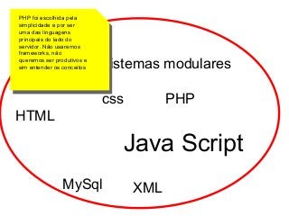 PHP foi escolhida pela
simplicidade e por ser
uma das linguagens
principais do lado do
servidor. Não usaremos
frameworks, não
queremos ser produtivos e
sim entender os conceitos

Foco: sistemas modulares
css

PHP

HTML

Java Script
MySql

XML

 