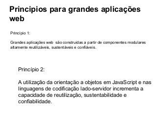 Principios para grandes aplicações
web
Princípio 1:
Grandes aplicações web são construidas a partir de componentes modulares
altamente reutilizáveis, sustentáveis e confiáveis.

Princípio 2:
A utilização da orientação a objetos em JavaScript e nas
linguagens de codificação lado-servidor incrementa a
capacidade de reutilização, sustentabilidade e
confiabilidade.

 