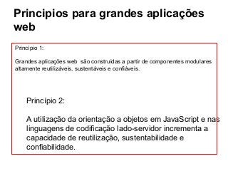 Principios para grandes aplicações
web
Princípio 1:
Grandes aplicações web são construidas a partir de componentes modulares
altamente reutilizáveis, sustentáveis e confiáveis.

Princípio 2:
A utilização da orientação a objetos em JavaScript e nas
linguagens de codificação lado-servidor incrementa a
capacidade de reutilização, sustentabilidade e
confiabilidade.

 