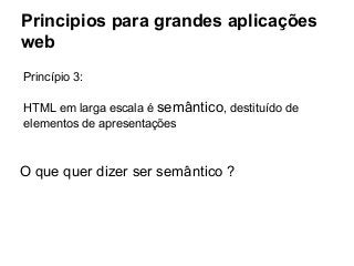 Principios para grandes aplicações
web
Princípio 3:
HTML em larga escala é semântico, destituído de
elementos de apresentações

O que quer dizer ser semântico ?

 