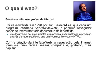 O que é web?
A web é a interface gráfica da internet.

Foi desenvolvida em 1990 por Tim Berners-Lee, que criou um
programa chamado “WorldWideWeb”, o primeiro navegador
capaz de interpretar todo documento de hipertexto.
●

um documento de texto simples que poderia levar qualquer informação
através da rede, escrito no que conhecemos hoje como HTML.

Com a criação da interface Web, a navegação pela Internet
tornou-se mais rápida, menos complexa e, portanto, mais
popular.

 