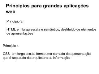 Principios para grandes aplicações
web
Princípio 3:
HTML em larga escala é semântico, destituído de elementos
de apresentações

Princípio 4:
CSS em larga escala forma uma camada de apresentação
que é separada da arquitetura da informação.

 