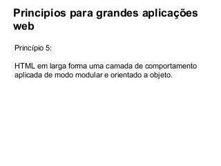 Principios para grandes aplicações
web
Princípio 5:
HTML em larga forma uma camada de comportamento
aplicada de modo modular e orientado a objeto.

 