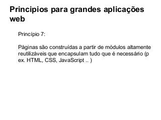 Principios para grandes aplicações
web
Princípio 7:
Páginas são construídas a partir de módulos altamente
reutilizáveis que encapsulam tudo que é necessário (p
ex. HTML, CSS, JavaScript .. )

 