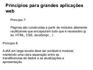 Principios para grandes aplicações
web
Princípio 7:
Páginas são construídas a partir de módulos altamente
reutilizáveis que encapsulam tudo que é necessário (p
ex. HTML, CSS, JavaScript .. )
Princípio 8:
AJAX em larga escala deve ser portável e modular,
mantendo uma clara separação entre as
transfêrencias de dados e as atualizações a
apresentação.

 
