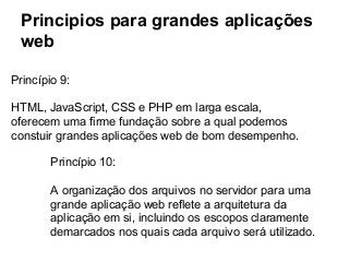 Principios para grandes aplicações
web
Princípio 9:
HTML, JavaScript, CSS e PHP em larga escala,
oferecem uma firme fundação sobre a qual podemos
constuir grandes aplicações web de bom desempenho.
Princípio 10:
A organização dos arquivos no servidor para uma
grande aplicação web reflete a arquitetura da
aplicação em si, incluindo os escopos claramente
demarcados nos quais cada arquivo será utilizado.

 
